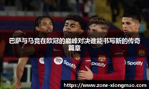 巴萨与马竞在欧冠的巅峰对决谁能书写新的传奇篇章